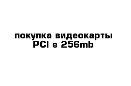 покупка видеокарты PCI-e 256mb